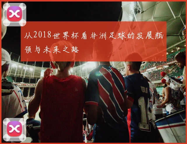 从2018世界杯看非洲足球的发展瓶颈与未来之路