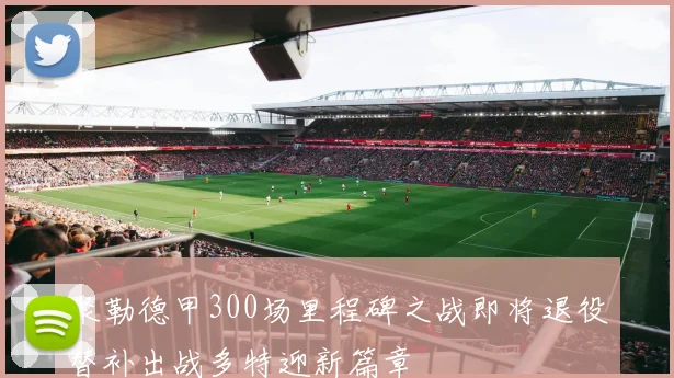 聚勒德甲300场里程碑之战即将退役替补出战多特迎新篇章