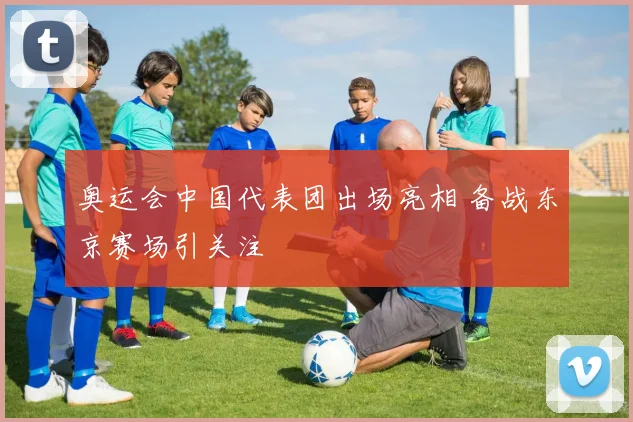 奥运会中国代表团出场亮相 备战东京赛场引关注