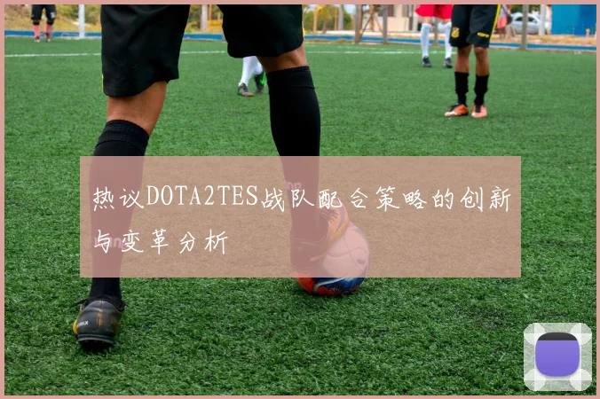热议DOTA2TES战队配合策略的创新与变革分析