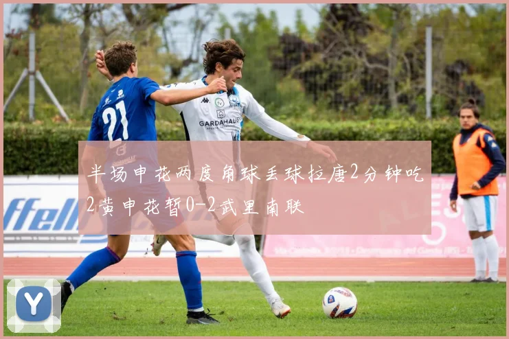 半场申花两度角球丢球拉唐2分钟吃2黄申花暂0-2武里南联